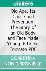 Old Age, Its Cause and Prevention: The Story of an Old Body and Face Made Young. E-book. Formato PDF ebook