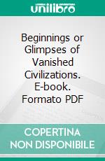 Beginnings or Glimpses of Vanished Civilizations. E-book. Formato PDF ebook