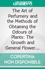 The Art of Perfumery and the Methods of Obtaining the Odours of Plants: The Growth and General Flower Farm System of Raising Fragrant Herbs. E-book. Formato PDF