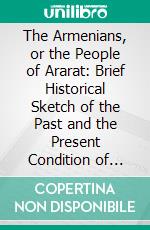 The Armenians, or the People of Ararat: Brief Historical Sketch of the Past and the Present Condition of Armenia, the Armenians, Their Religion, and Missions Among Them. E-book. Formato PDF ebook