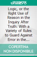 Logic, or the Right Use of Reason in the Inquiry After Truth: With a Variety of Rules to Guard Against Error in the Affairs of Religion and Human Life, as Well as in the Sciences. E-book. Formato PDF ebook di Isaac Watts