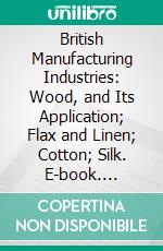 British Manufacturing Industries: Wood, and Its Application; Flax and Linen; Cotton; Silk. E-book. Formato PDF ebook