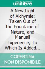 A New Light of Alchymie: Taken Out of the Fountaine of Nature, and Manuall Experience; To Which Is Added a Treatise of Sulphur. E-book. Formato PDF ebook