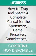 How to Trap and Snare: A Complete Manual for the Sportsman, Game Preserver, Gamekeeper, and Amateur on the Art of Taking Animals and Birds in Traps, Snares, and Nets; With Numerous Illustrations. E-book. Formato PDF ebook