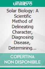 Solar Biology: A Scientific Method of Delineating Character, Diagnosing Disease, Determining Mental, Physical, and Business Qualifications, Conjugal Adaptability, Etc., Etc., From Date of Birth. E-book. Formato PDF