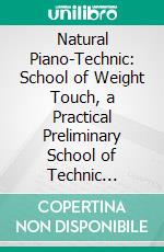 Natural Piano-Technic: School of Weight Touch, a Practical Preliminary School of Technic Teaching the Natural Manner of Playing by Utilizing the Weight of the Arm. E-book. Formato PDF ebook