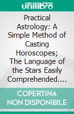 Practical Astrology: A Simple Method of Casting Horoscopes; The Language of the Stars Easily Comprehended. E-book. Formato PDF ebook
