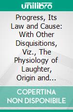 Progress, Its Law and Cause: With Other Disquisitions, Viz., The Physiology of Laughter, Origin and Function of Music, the Social Organism, Use and Beauty, the Use of Anthropomorphism. E-book. Formato PDF ebook