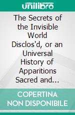 The Secrets of the Invisible World Disclos'd, or an Universal History of Apparitions Sacred and Prophane, Under All Denominations: Whether, Angelical, Diabolical, or Human-Souls Departed. E-book. Formato PDF ebook di Andrew Moreton