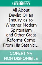 All About Devils: Or an Inquiry as to Whether Modern Spiritualism and Other Great Reforms Come From His Satanic Majesty and His Subordinates in the Kingdom of Darkness. E-book. Formato PDF ebook