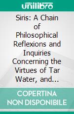 Siris: A Chain of Philosophical Reflexions and Inquiries Concerning the Virtues of Tar Water, and Divers Other Subjects Connected Together and Arising One From Another. E-book. Formato PDF ebook