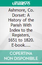 Ashmore, Co. Dorset: A History of the Parish With Index to the Registers, 1651 to 1820. E-book. Formato PDF ebook di Edward William Watson