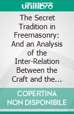 The Secret Tradition in Freemasonry: And an Analysis of the Inter-Relation Between the Craft and the High Grades, in Respect of Their Term of Research, Expressed by the Way of Symbolism. E-book. Formato PDF ebook