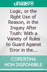 Logic, or the Right Use of Reason, in the Inquiry After Truth: With a Variety of Rules to Guard Against Error in the Affairs of Religion and Human Life, as Well as in the Sciences. E-book. Formato PDF ebook di Isaac Watts