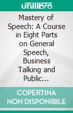 Mastery of Speech: A Course in Eight Parts on General Speech, Business Talking and Public Speaking, What to Say and How to Say It Under All Conditions. E-book. Formato PDF ebook