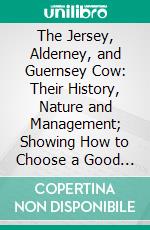 The Jersey, Alderney, and Guernsey Cow: Their History, Nature and Management; Showing How to Choose a Good Cow, How to Feed, to Manage, to Milk, and to Breed to the Most Profit. E-book. Formato PDF ebook