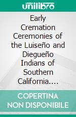 Early Cremation Ceremonies of the Luiseño and Diegueño Indians of Southern California. E-book. Formato PDF ebook di Edward H. Davis