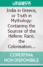 India in Greece, or Truth in Mythology: Containing the Sources of the Hellenic Race, the Colonisation of Egypt and Palestine, the Wars of the Grand Lama, and the Bud'histic Propaganda in Greece. E-book. Formato PDF