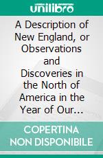 A Description of New England, or Observations and Discoveries in the North of America in the Year of Our Lord 1614: With the Success of Six Ships That Went the Next Year, 1615. E-book. Formato PDF ebook di John Smith