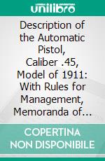 Description of the Automatic Pistol, Caliber .45, Model of 1911: With Rules for Management, Memoranda of Trajectory, and Description of Ammunition. E-book. Formato PDF ebook di United States Ordnance Department