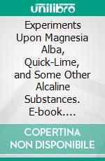 Experiments Upon Magnesia Alba, Quick-Lime, and Some Other Alcaline Substances. E-book. Formato PDF ebook di Joseph Black