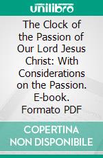 The Clock of the Passion of Our Lord Jesus Christ: With Considerations on the Passion. E-book. Formato PDF