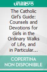 The Catholic Girl’s Guide: Counsels and Devotions for Girls in the Ordinary Walks of Life, and in Particular for the Children of Mary. E-book. Formato PDF ebook