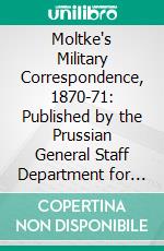 Moltke's Military Correspondence, 1870-71: Published by the Prussian General Staff Department for Military History; First Section, the War to the Battle of Sedan. E-book. Formato PDF ebook di Helmuth Graf von Moltke