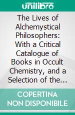 The Lives of Alchemystical Philosophers: With a Critical Catalogue of Books in Occult Chemistry, and a Selection of the Most Celebrated Treatises on the Theory and Practice of the Hermetic Art. E-book. Formato PDF ebook di Francis Barrett