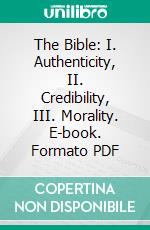 The Bible: I. Authenticity, II. Credibility, III. Morality. E-book. Formato PDF ebook