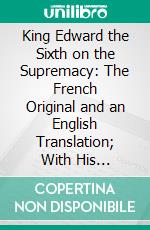 King Edward the Sixth on the Supremacy: The French Original and an English Translation; With His Discourse on the Reformation of Abuses, and a Few Brief Notices of His Life, Education, and Death. E-book. Formato PDF ebook di Edward Vi King of England