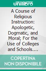A Course of Religious Instruction: Apologetic, Dogmatic, and Moral; For the Use of Colleges and Schools. E-book. Formato PDF ebook