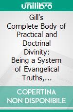 Gill's Complete Body of Practical and Doctrinal Divinity: Being a System of Evangelical Truths, Deduced From the Sacred Scriptures. E-book. Formato PDF ebook di John Gill