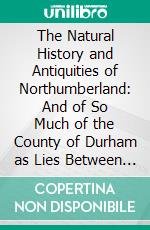 The Natural History and Antiquities of Northumberland: And of So Much of the County of Durham as Lies Between the Rivers Tyne and Tweed, Commonly Called, North Bishoprick. E-book. Formato PDF ebook