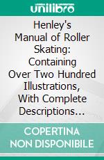 Henley's Manual of Roller Skating: Containing Over Two Hundred Illustrations, With Complete Descriptions of All Movements Performed on Roller Skates. E-book. Formato PDF ebook