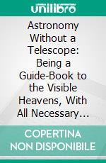 Astronomy Without a Telescope: Being a Guide-Book to the Visible Heavens, With All Necessary Maps and Illustrations; Designed for the Use of Schools. E-book. Formato PDF ebook