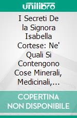 I Secreti De la Signora Isabella Cortese: Ne' Quali Si Contengono Cose Minerali, Medicinali, Arteficiose, e Alchimiche, e Molte De l'Arte Profumatoria, Appartenenti a Ogni Gran Signora. E-book. Formato PDF ebook di Isabella Cortese