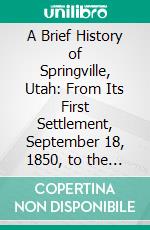 A Brief History of Springville, Utah: From Its First Settlement, September 18, 1850, to the 18th Day of September, 1900; Fifty Years. E-book. Formato PDF ebook