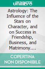 Astrology: The Influence of the Stars on Character, and on Success in Friendship, Business, and Matrimony. E-book. Formato PDF ebook