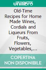 Old-Time Recipes for Home Made Wines, Cordials and Liqueurs From Fruits, Flowers, Vegetables, and Shrubs. E-book. Formato PDF ebook