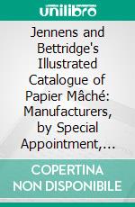 Jennens and Bettridge's Illustrated Catalogue of Papier Mâché: Manufacturers, by Special Appointment, to Her Majesty, H. R. H. Prince Albert, and the Royal Family. E-book. Formato PDF ebook di  England