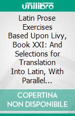 Latin Prose Exercises Based Upon Livy, Book XXI: And Selections for Translation Into Latin, With Parallel Passages From Livy. E-book. Formato PDF ebook di Livy