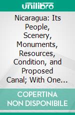 Nicaragua: Its People, Scenery, Monuments, Resources, Condition, and Proposed Canal; With One Hundred Original Maps and Illustrations. E-book. Formato PDF ebook
