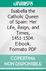 Isabella the Catholic Queen of Spain: Her Life, Reign, and Times, 1451-1504. E-book. Formato PDF ebook