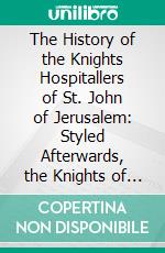 The History of the Knights Hospitallers of St. John of Jerusalem: Styled Afterwards, the Knights of Rhodes, and at Present, the Knights of Malta. E-book. Formato PDF ebook