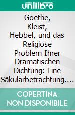 Goethe, Kleist, Hebbel, und das Religiöse Problem Ihrer Dramatischen Dichtung: Eine Säkularbetrachtung. E-book. Formato PDF ebook