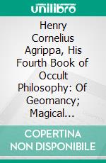 Henry Cornelius Agrippa, His Fourth Book of Occult Philosophy: Of Geomancy; Magical Elements of Peter De Abano; Astronomical Geomancy; The Nature of Spirits; Arbatel of Magick. E-book. Formato PDF ebook di Henry Cornelius Agrippa