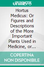 Hortus Medicus: Or Figures and Descriptions of the More Important Plants Used in Medicine, or Possessed of Poisonous Qualities; With Their Medical Properties, Chemical Analysis, &C. &C. E-book. Formato PDF ebook