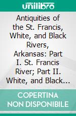 Antiquities of the St. Francis, White, and Black Rivers, Arkansas: Part I. St. Francis River; Part II. White, and Black Rivers. E-book. Formato PDF