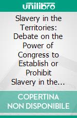 Slavery in the Territories: Debate on the Power of Congress to Establish or Prohibit Slavery in the Territories of the United States; In the House of Representatives, January 17, 1856. E-book. Formato PDF ebook